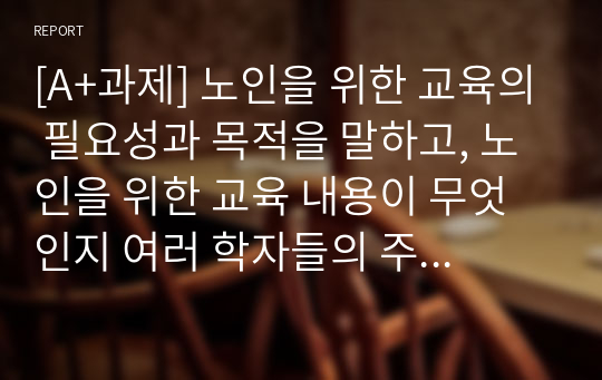 [A+과제] 노인을 위한 교육의 필요성과 목적을 말하고, 노인을 위한 교육 내용이 무엇인지 여러 학자들의 주장을 포함하여 서술하시오