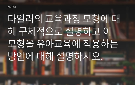 타일러의 교육과정 모형에 대해 구체적으로 설명하고 이 모형을 유아교육에 적용하는 방안에 대해 설명하시오.