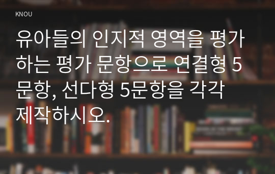 유아들의 인지적 영역을 평가하는 평가 문항으로 연결형 5문항, 선다형 5문항을 각각 제작하시오.