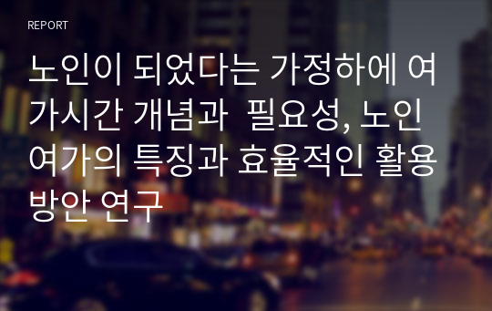 노인이 되었다는 가정하에 여가시간 개념과  필요성, 노인 여가의 특징과 효율적인 활용방안 연구