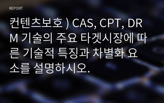 컨텐츠보호 ) CAS, CPT, DRM 기술의 주요 타겟시장에 따른 기술적 특징과 차별화 요소를 설명하시오.