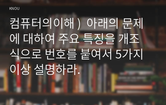 컴퓨터의이해 )  아래의 문제에 대하여 주요 특징을 개조식으로 번호를 붙여서 5가지 이상 설명하라.