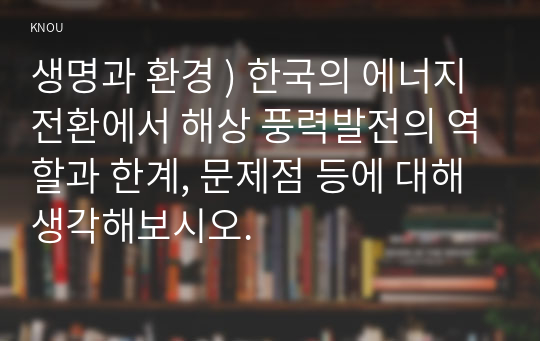 생명과 환경 ) 한국의 에너지 전환에서 해상 풍력발전의 역할과 한계, 문제점 등에 대해 생각해보시오.