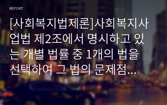 [사회복지법제론]사회복지사업법 제2조에서 명시하고 있는 개별 법률 중 1개의 법을 선택하여 그 법의 문제점과 개선방안을 중심으로 작성해 보세요