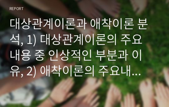 대상관계이론과 애착이론 분석, 1) 대상관계이론의 주요내용 중 인상적인 부분과 이유, 2) 애착이론의 주요내용 중 인상적인 부분과 이유, 3) 두 이론을 비교하면서 새롭게 알게된 점과 도움이 된 점 등 소감