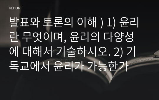 발표와 토론의 이해 ) 1) 윤리란 무엇이며, 윤리의 다양성에 대해서 기술하시오. 2) 기독교에서 윤리가 가능한가