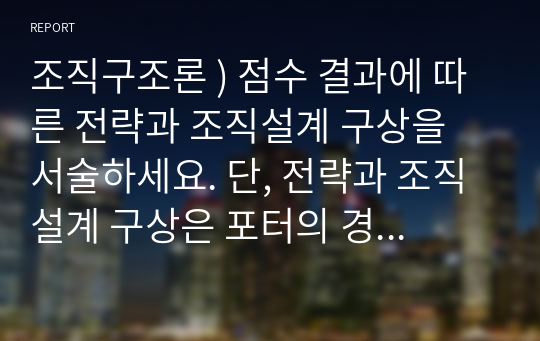 조직구조론 ) 점수 결과에 따른 전략과 조직설계 구상을 서술하세요. 단, 전략과 조직설계 구상은 포터의 경쟁 전략과 마일즈와 스노우의 전략 유형에 근거하여 서술합니다