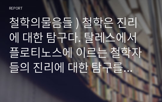 철학의물음들 ) 철학은 진리에 대한 탐구다. 탈레스에서 플로티노스에 이르는 철학자들의 진리에 대한 탐구를 소크라테스와 피론 그리고 스토아 학파의 제논과 아카데미 학파의 아르케실라오스 등을 중심으로 논하라.