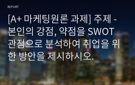 [A+ 마케팅원론 과제] 주제 - 본인의 강점, 약점을 SWOT 관점으로 분석하여 취업을 위한 방안을 제시하시오.