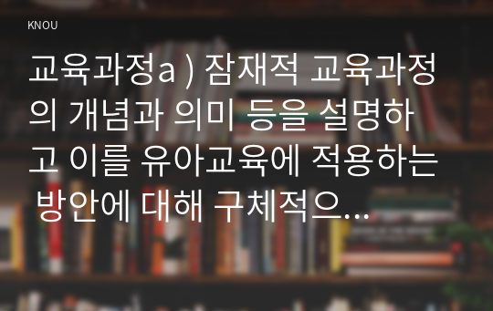 교육과정a ) 잠재적 교육과정의 개념과 의미 등을 설명하고 이를 유아교육에 적용하는 방안에 대해 구체적으로 설명하시오