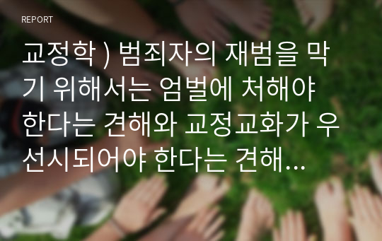 교정학 ) 범죄자의 재범을 막기 위해서는 엄벌에 처해야 한다는 견해와 교정교화가 우선시되어야 한다는 견해가 대립합니다. 수업시간에 배운 내용 및 각종 자료(논문, 저서 등)를 토대로 두 가지 각 주장의 논거를 적시하고, 이러한 논거를 바탕으로 본인의 견해 및 정책의 방향을