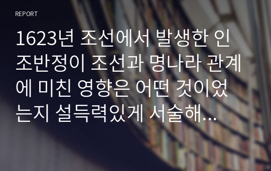 1623년 조선에서 발생한 인조반정이 조선과 명나라 관계에 미친 영향은 어떤 것이었는지 설득력있게 서술해 보시오