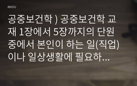 공중보건학 ) 공중보건학 교재 1장에서 5장까지의 단원 중에서 본인이 하는 일(직업) 이나 일상생활에 필요하다고 생각되는 내용(주제)을 선정하여 요약 정리하세요.