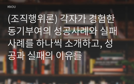 (조직행위론) 각자가 경험한 동기부여의 성공사례와 실패사례를 하나씩 소개하고, 성공과 실패의 이유를