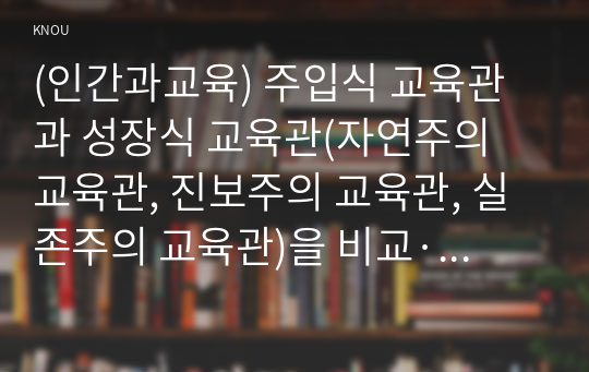 (인간과교육) 주입식 교육관과 성장식 교육관(자연주의 교육관, 진보주의 교육관, 실존주의 교육관)을 비교·설명하고