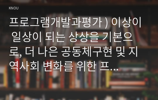 프로그램개발과평가 ) 이상이 일상이 되는 상상을 기본으로, 더 나은 공동체구현 및 지역사회 변화를 위한 프로그램을 기획(사업제안)해 보십시오. 먼저, 학습범위를 충분히 학습한 후, 교재 420쪽 배분신청서 작성예시를 참고하여 다음의 과제를 수행하시오