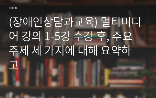 (장애인상담과교육) 멀티미디어 강의 1-5강 수강 후, 주요 주제 세 가지에 대해 요약하고