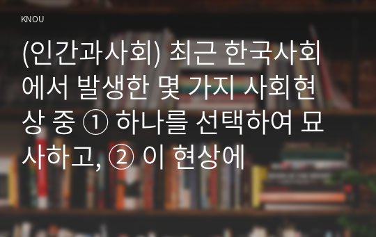 (인간과사회) 최근 한국사회에서 발생한 몇 가지 사회현상 중 ① 하나를 선택하여 묘사하고, ② 이 현상에