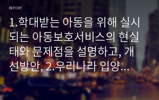 1.학대받는 아동을 위해 실시되는 아동보호서비스의 현실태와 문제점을 설명하고, 개선방안, 2.우리나라 입양제도와 관련하여 가장 큰 문제점을 다른 선진국의 입양제도와 비교하여 설명하고, 이를 해결하기 위하여 어떠한 사회적인 제도가 필요한지 서술하기