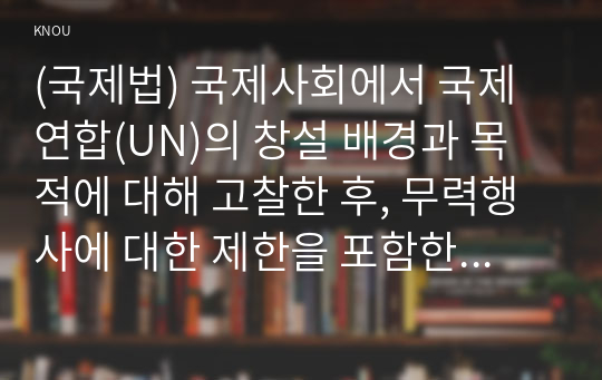 (국제법) 국제사회에서 국제연합(UN)의 창설 배경과 목적에 대해 고찰한 후, 무력행사에 대한 제한을 포함한 국제평화와