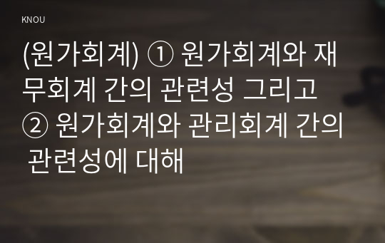 (원가회계) ① 원가회계와 재무회계 간의 관련성 그리고 ② 원가회계와 관리회계 간의 관련성에 대해