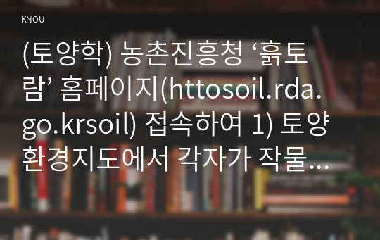 (토양학) 농촌진흥청 ‘흙토람’ 홈페이지(httosoil.rda.go.krsoil) 접속하여 1) 토양환경지도에서 각자가 작물 재배하고