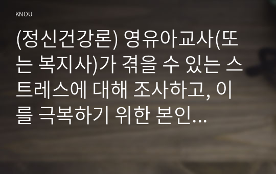 (정신건강론) 영유아교사(또는 복지사)가 겪을 수 있는 스트레스에 대해 조사하고, 이를 극복하기 위한 본인만의 방법을