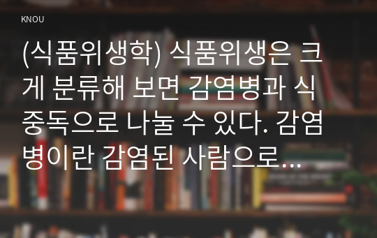 (식품위생학) 식품위생은 크게 분류해 보면 감염병과 식중독으로 나눌 수 있다. 감염병이란 감염된 사람으로부터 감수성이 있는 숙주에게 감염되는 질환을 의미하고, 식중독이란 식품 섭취로 인하여 인체에 유해한 미생물 또는 유독 물질에 의하여 발생하였거나 발생한 것으로 판단되는 감염성 또는 독소형 질환을 말한다.