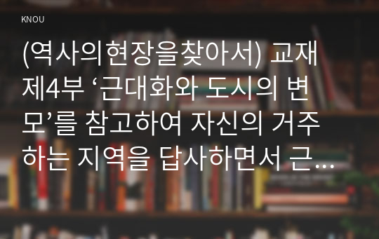 (역사의현장을찾아서) 교재 제4부 ‘근대화와 도시의 변모’를 참고하여 자신의 거주하는 지역을 답사하면서 근현대시기동안 변모의 흐름