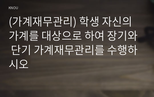 (가계재무관리) 학생 자신의 가계를 대상으로 하여 장기와 단기 가계재무관리를 수행하시오