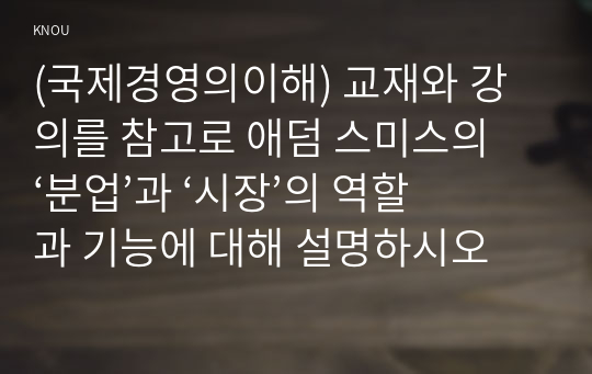 (국제경영의이해) 교재와 강의를 참고로 애덤 스미스의 ‘분업’과 ‘시장’의 역할과 기능에 대해 설명하시오