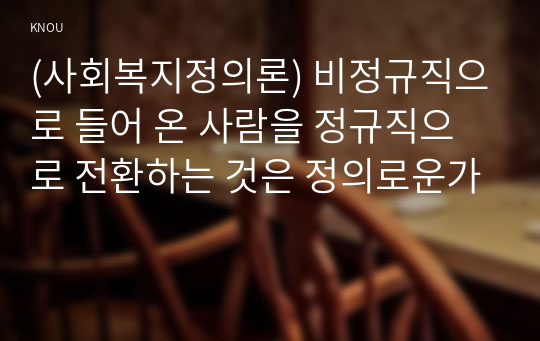 (사회복지정의론) 비정규직으로 들어 온 사람을 정규직으로 전환하는 것은 정의로운가