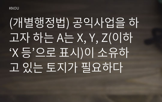 (개별행정법) 공익사업을 하고자 하는 A는 X, Y, Z(이하 ‘X 등’으로 표시)이 소유하고 있는 토지가 필요하다