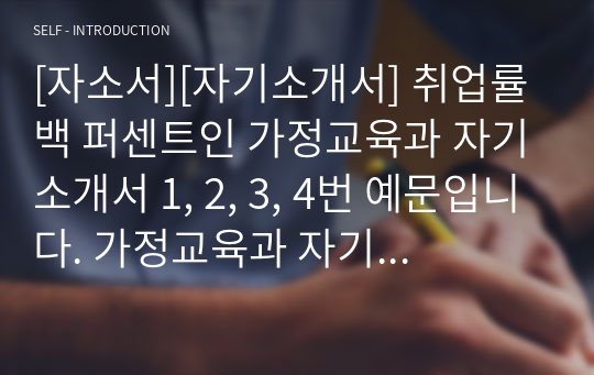 [자소서][자기소개서] 취업률 백 퍼센트인 가정교육과 자기소개서 1, 2, 3, 4번 예문입니다. 가정교육과 자기소개서는 작성하기가 매우 까다롭습니다. 자신의 교육관과 사회적 현상을 융합시켜야 하기 때문입니다, 따라서 본 작품을 참고하시면 자소서 작성에 큰 도움이 될 것입니다.