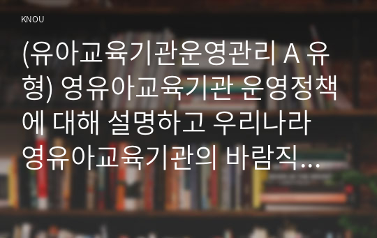 (유아교육기관운영관리 A 유형) 영유아교육기관 운영정책에 대해 설명하고 우리나라 영유아교육기관의 바람직한 방향