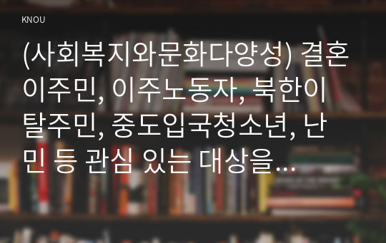 (사회복지와문화다양성) 결혼이주민, 이주노동자, 북한이탈주민, 중도입국청소년, 난민 등 관심 있는 대상을 선정한