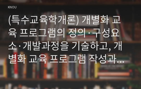 (특수교육학개론) 개별화 교육 프로그램의 정의·구성요소·개발과정을 기술하고, 개별화 교육 프로그램 작성과정의 5단계와 각 단계의