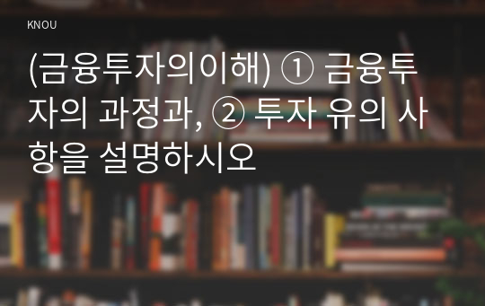 (금융투자의이해) ① 금융투자의 과정과, ② 투자 유의 사항을 설명하시오