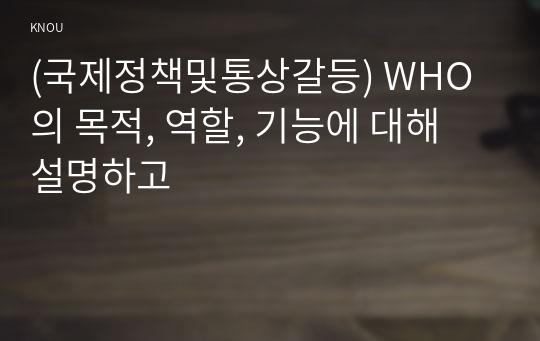 (국제정책및통상갈등) WHO의 목적, 역할, 기능에 대해 설명하고