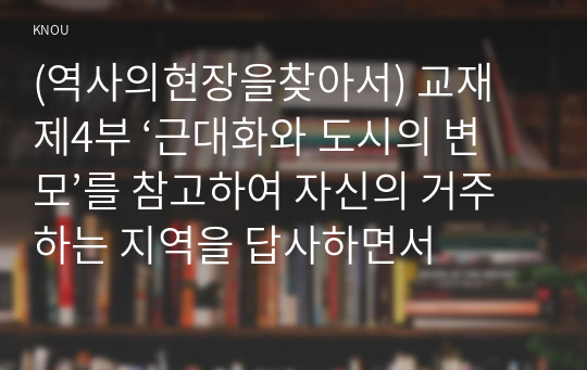 (역사의현장을찾아서) 교재 제4부 ‘근대화와 도시의 변모’를 참고하여 자신의 거주하는 지역을 답사하면서