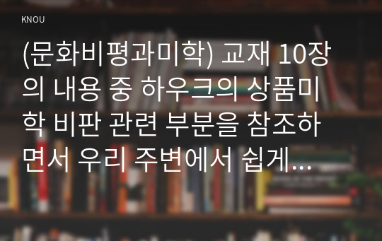 (문화비평과미학) 교재 10장의 내용 중 하우크의 상품미학 비판 관련 부분을 참조하면서 우리 주변에서 쉽게 발견할 수 있는 상품 가운데