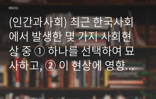 (인간과사회) 최근 한국사회에서 발생한 몇 가지 사회현상 중 ① 하나를 선택하여 묘사하고, ② 이 현상에 영향을 주는