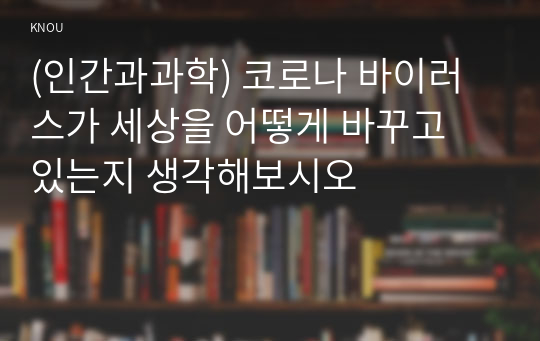 (인간과과학) 코로나 바이러스가 세상을 어떻게 바꾸고 있는지 생각해보시오