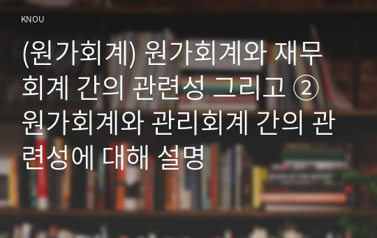 (원가회계) 원가회계와 재무회계 간의 관련성 그리고 ② 원가회계와 관리회계 간의 관련성에 대해 설명