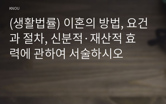 (생활법률) 이혼의 방법, 요건과 절차, 신분적·재산적 효력에 관하여 서술하시오