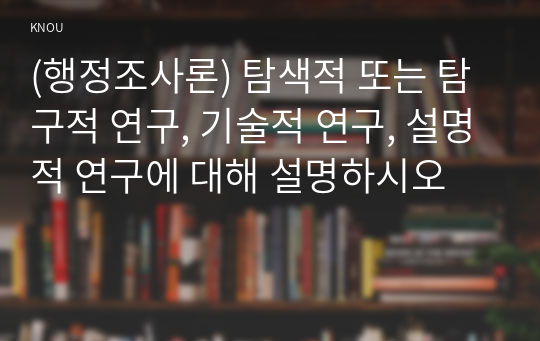 (행정조사론) 탐색적 또는 탐구적 연구, 기술적 연구, 설명적 연구에 대해 설명하시오