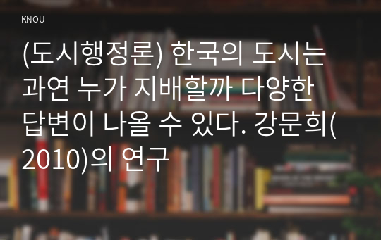 (도시행정론) 한국의 도시는 과연 누가 지배할까 다양한 답변이 나올 수 있다. 강문희(2010)의 연구