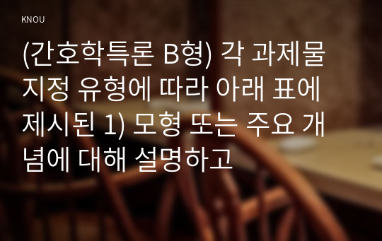 (간호학특론 B형) 각 과제물 지정 유형에 따라 아래 표에 제시된 1) 모형 또는 주요 개념에 대해 설명하고