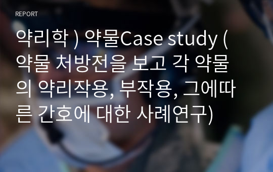 약리학 ) 약물Case study (약물 처방전을 보고 각 약물의 약리작용, 부작용, 그에따른 간호에 대한 사례연구)