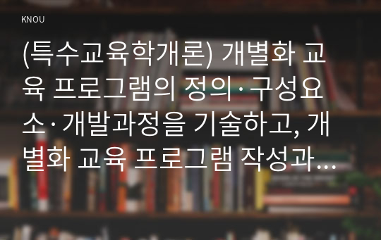 (특수교육학개론) 개별화 교육 프로그램의 정의·구성요소·개발과정을 기술하고, 개별화 교육 프로그램 작성과정의 5단계와 각 단계의